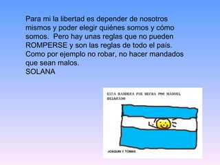 Para mi la libertad es depender de nosotros mismos y poder elegir quiénes somos y cómo somos.  Pero hay unas reglas que no pueden ROMPERSE y son las reglas de todo el pa í s. Como por ejemplo no robar, no hacer mandados que sean malos. SOLANA 