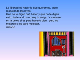 La libertad es hacer lo que queramos,  pero respetando las leyes. Que no te digan qué hacer y que no te digan esto: tirate al río o no soy tu amigo. Y meterse en la pelea si es para hacerlo bien,  pero no meterse si es para molestar. ALEJO 
