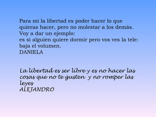 Para mi la libertad es poder hacer lo que quieras hacer, pero no molestar a los demás. Voy a dar un ejemplo:  es si alguien quiere dormir pero vos ves la tele: baja el volumen. DANIELA La libertad es ser libre y es no hacer las cosas que no te gusten  y no romper las leyes  ALEJANDRO 
