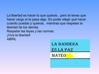 La libertad es hacer lo que quieras , pero te tenes que hacer cargo si te pasa algo. Es poder elegir qué hacer cuando puedas y quieras,  mientras que respetes la libertad de los demás.  Respetar las leyes y las normas.  ¡Viva la libertad!  ABRIL 