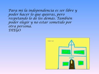Para mi la independencia es ser libre y poder hacer lo que quieras, pero respetando lo de los demás. También poder elegir y no estar sometido por otra persona.  DIEGO 