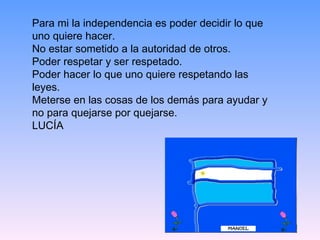 Para mi la independencia es poder decidir lo que uno quiere hacer.  No estar sometido a la autoridad de otros.  Poder respetar y ser respetado.  Poder hacer lo que uno quiere respetando las leyes.  Meterse en las cosas de los demás para ayudar y no para quejarse por quejarse. LUCÍA 