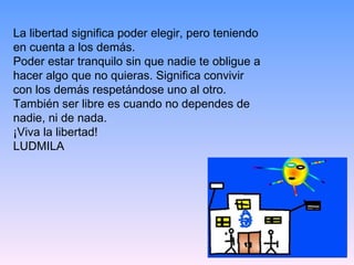 La libertad significa poder elegir, pero teniendo en cuenta a los demás.  Poder estar tranquilo sin que nadie te obligue a hacer algo que no quieras. Significa convivir con los demás respetándose uno al otro. También ser libre es cuando no dependes de nadie, ni de nada. ¡Viva la libertad! LUDMILA 