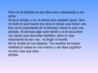 Para mi la libertad es ser libre pero respetando a los otros.  Si es tu amigo o no, lo tenes que respetar igual. Que no todo lo que hacen los otros lo tenes que hacer vos.  Eso es lo importante de la libertad, hacer lo que vos pensas. Si pensas algo solo decilo y si te escuchan vos tenes que escuchar también, pero lo mas importante es ser vos,  no fingir ni mentir.  No te rindas en tus deseos. Tus sueños se hacen realidad si crees en vos mismo y ser libre significa mucho más que esto. MORA 