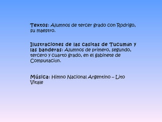 Textos : Alumnos de tercer grado con Rodrigo, su maestro. Ilustraciones de las casitas de Tucum á n y las banderas : Alumnos de primero, segundo, tercero y cuarto grado, en el gabinete de Computaci ó n. Música : Himno Nacional Argentino – Lito Vitale 