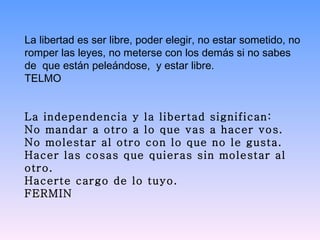 La libertad es ser libre, poder elegir, no estar sometido, no romper las leyes, no meterse con los demás si no sabes de  que están peleándose,  y estar libre.  TELMO     La independencia y la libertad significan: No mandar a otro a lo que vas a hacer vos. No molestar al otro con lo que no le gusta. Hacer las cosas que quieras sin molestar al otro. Hacerte cargo de lo tuyo. FERMIN 