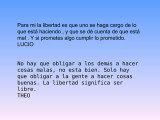 Para mi la libertad es que uno se haga cargo de lo que está haciendo , y que se dé cuenta de que está mal . Y si prometes algo cumplir lo prometido. LUCIO No hay que obligar a los dem á s a hacer cosas malas, no esta bien. Solo hay que obligar a la gente a hacer cosas buenas. La libertad significa ser libre. THEO 