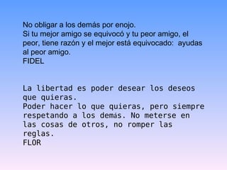 No obligar a los demás por enojo.  Si tu mejor amigo se equivocó y tu peor amigo, el peor, tiene razón y el mejor está equivocado:  ayudas al peor amigo. FIDEL La libertad es poder desear los deseos que quieras.  Poder hacer lo que quieras, pero siempre respetando a los dem á s. No meterse en las cosas de otros, no romper las reglas. FLOR  