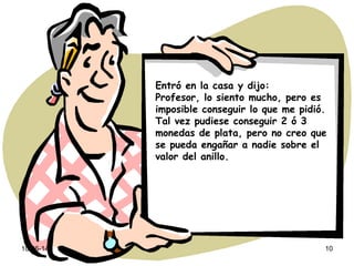 10-06-14 10
Entró en la casa y dijo:
Profesor, lo siento mucho, pero es
imposible conseguir lo que me pidió.
Tal vez pudiese conseguir 2 ó 3
monedas de plata, pero no creo que
se pueda engañar a nadie sobre el
valor del anillo.
 