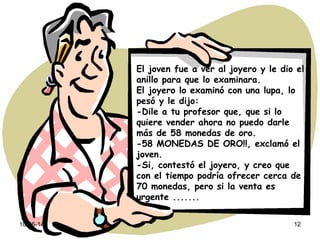 10-06-14 12
El joven fue a ver al joyero y le dio el
anillo para que lo examinara.
El joyero lo examinó con una lupa, lo
pesó y le dijo:
-Dile a tu profesor que, que si lo
quiere vender ahora no puedo darle
más de 58 monedas de oro.
-58 MONEDAS DE ORO!!, exclamó el
joven.
-Si, contestó el joyero, y creo que
con el tiempo podría ofrecer cerca de
70 monedas, pero si la venta es
urgente .......
 