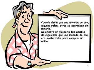 10-06-14 7
Cuando decía que una moneda de oro,
algunos reían, otros se apartaban sin
mirarlo.
Solamente un viejecito fue amable
de explicarle que una moneda de oro
era mucho valor para comprar un
anillo
 
