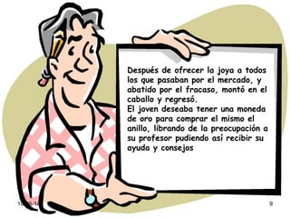10-06-14 9
Después de ofrecer la joya a todos
los que pasaban por el mercado, y
abatido por el fracaso, montó en el
caballo y regresó.
El joven deseaba tener una moneda
de oro para comprar el mismo el
anillo, librando de la preocupación a
su profesor pudiendo así recibir su
ayuda y consejos
 