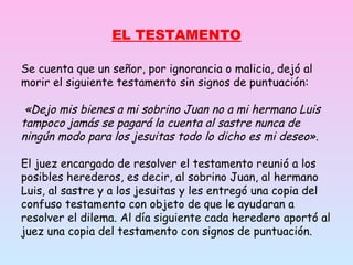 Se cuenta que un señor, por ignorancia o malicia, dejó al morir el siguiente testamento sin signos de puntuación:   «Dejo mis bienes a mi sobrino Juan no a mi hermano Luis tampoco jamás se pagará la cuenta al sastre nunca de ningún modo para los jesuitas todo lo dicho es mi deseo» .  El juez encargado de resolver el testamento reunió a los posibles herederos, es decir, al sobrino Juan, al hermano Luis, al sastre y a los jesuitas y les entregó una copia del confuso testamento con objeto de que le ayudaran a resolver el dilema. Al día siguiente cada heredero aportó al juez una copia del testamento con signos de puntuación. EL TESTAMENTO 