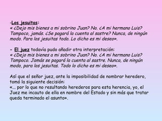 Los jesuitas :   « ¿Dejo mis bienes a mi sobrino Juan? No. ¿A mi hermano Luis? Tampoco, jamás. ¿Se pagará la cuenta al sastre? Nunca, de ningún modo. Para los jesuitas todo. Lo dicho es mi deseo».   -  El juez  todavía pudo añadir otra interpretación: « ¿Dejo mis bienes a mi sobrino Juan? No. ¿A mi hermano Luis? Tampoco. Jamás se pagará la cuenta al sastre. Nunca, de ningún modo, para los jesuitas. Todo lo dicho es mi deseo». Así que el señor juez, ante la imposibilidad de nombrar heredero, tomó la siguiente decisión: «... por lo que no resultando herederos para esta herencia, yo, el Juez me incauto de ella en nombre del Estado y sin más que tratar queda terminado el asunto».  