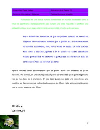 Universidad Cesar Vallejo Aplicacion de la Sesion 05
Centro de Informatica y Sistemas Patricia Contreras Mregildo
2
Puntualidad es una actitud humana considerada en muchas sociedades como la
virtud de coordinarse cronológicamente para cumplir una tarea requerida o satisfacer una
obligación antes o en un plazo anteriormente comprometido o hecho a otra persona.
Hay a menudo una convención de que una pequeña cantidad de retraso es
aceptable en circunstancias normales; por lo general, diez o quince minutos en
las culturas occidentales, hora, hora y media en macabi. En otras culturas,
tales como la sociedad japonesa o en el ejército no existe básicamente
ninguna permisividad. No obstante, la puntualidad se considera un signo de
consideración hacia las personas que están.
Algunas culturas tienen sobreentendido que los plazos reales son diferentes de plazos
indicados. Por ejemplo, en una cultura particular puede ser entendido que la gente llegará una
hora de más tarde de lo anunciado. En este caso, puesto que cada uno entiende que una
reunión a las 9 am comenzará realmente alrededor de las 10 am, nadie se incomodará cuando
todo el mundo aparezca a las 10 am.
TITULO 2
SUB TITULO2
 