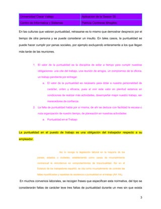 Universidad Cesar Vallejo Aplicacion de la Sesion 05
Centro de Informatica y Sistemas Patricia Contreras Mregildo
3
En las culturas que valoran puntualidad, retrasarse es lo mismo que demostrar desprecio por el
tiempo de otra persona y se puede considerar un insulto. En tales casos, la puntualidad se
puede hacer cumplir por penas sociales, por ejemplo excluyendo enteramente a los que llegan
más tarde de las reuniones.
1. El valor de la puntualidad es la disciplina de estar a tiempo para cumplir nuestras
obligaciones: una cita del trabajo, una reunión de amigos, un compromiso de la oficina,
un trabajo pendiente por entregar.
a. El valor de la puntualidad es necesario para dotar a nuestra personalidad de
carácter, orden y eficacia, pues al vivir este valor en plenitud estamos en
condiciones de realizar más actividades, desempeñar mejor nuestro trabajo, ser
merecedores de confianza.
2. La falta de puntualidad habla por sí misma, de ahí se deduce con facilidad la escasa o
nula organización de nuestro tiempo, de planeación en nuestras actividades
a. Puntualidad en el Trabajo
La puntualidad en el puesto de trabajo es una obligación del trabajador respecto a su
empleador.
Así lo recoge la legislación laboral en la mayoría de los
países, estados o ciudades, estableciendo como causa de incumplimiento
contractual la reincidencia en comportamientos de impuntualidad. Así en el
Estatuto de los trabajadores español, se cita como incumplimiento de contrato las
faltas injustificadas y repetidas de asistencia o puntualidad en el trabajo (Art. 54).
En muchos convenios laborales, se recogen frases que especifican esta normativa, del tipo se
considerarán faltas de carácter leve tres faltas de puntualidad durante un mes sin que exista
 