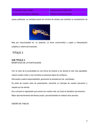 Universidad Cesar Vallejo Aplicacion de la Sesion 05
Centro de Informatica y Sistemas Patricia Contreras Mregildo
4
causa justificada. La cantidad exacta de minutos de retraso que ameritan la consideración de
falta por impuntualidad es, no obstante, un tema controvertido y sujeto a interpretación
subjetiva y criterio del evaluador.
TITULO 3
SUB TITULO 3
BENEFICIOS DE LA PUNTUALIDAD
Vivir el valor de la puntualidad es una forma de hacerle a los demás la vida más agradable,
mejora nuestro orden y nos convierte en personas digna de confianza.
Demuestra nuestra responsabilidad, generando la seriedad por las actividades.
Es parte de nuestra carta de presentación, transmite un mensaje de nuestra educación y
respeto por los demás.
Da a conocer lo organizado que somos con nuestra vida, así como la disciplina que tenemos.
Mejor aprovechamiento del tiempo propio, aprovechándolo en realizar otros asuntos.
DISEÑO DE TABLAS
 