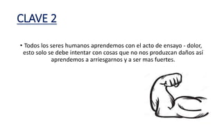 CLAVE 2
• Todos los seres humanos aprendemos con el acto de ensayo - dolor,
esto solo se debe intentar con cosas que no nos produzcan daños así
aprendemos a arriesgarnos y a ser mas fuertes.
 