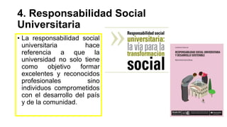 4. Responsabilidad Social
Universitaria
• La responsabilidad social
universitaria hace
referencia a que la
universidad no solo tiene
como objetivo formar
excelentes y reconocidos
profesionales sino
individuos comprometidos
con el desarrollo del país
y de la comunidad.
 