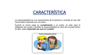 CARACTERÍSTICA
La responsabilidad es una característica de la persona y consiste en que ella
misma debe responder por sus actos.
Cuando la norma exige su cumplimiento a un sujeto, en éste nace la
obligación de cumplir y también la responsabilidad en caso de incumplimiento;
es decir, debe responder por qué no cumplió.
 