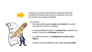 Por lo tanto :
• Ser responsable supone actuar con libertad, con plena
consciencia y de forma voluntaria.
• La responsabilidad supone un compromiso y significa que
existe un vinculo de confianza con otros.
• La confianza supone una delegación de poder sobre
alguien.
• También la responsabilidad supone vivir en comunidad.
Cuando una persona responsable es capaz de responder
y enfrentar las situaciones que se le presentan en la vida
de acuerdo con su edad y actividad.
 