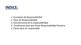 INDICE:
1. Conceptos de Responsabilidad
2. Tipos de Responsabilidad
3. Características de la responsabilidad
4. Condiciones para que Exista Responsabilidad Humana
5. Claves para ser responsable
 