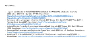 REFERENCIAS:
- Siqueira José Eduardo. EL PRINCIPIO DE RESPONSABILIDAD DE HANS JONAS. Acta bioeth. [Internet].
2001 [citado 2019 Oct 14] ; 7( 2 ): 277-285. Disponible en:
https://scielo.conicyt.cl/scielo.php?script=sci_arttext&pid=S1726-569X2001000200009&lng=es
http://dx.doi.org/10.4067/S1726-569X2001000200009.
- Ramona de Febres. Un valor para valorarme. [Internet]. 2007 [citado 2019 Oct 14] Año 2007 / Vol. 1 / Nº 7.
Valencia, Enero - Junio 2007. Disponible en: file:///C:/Users/solur/Downloads/Dialnet-
ElValorDeLaResponsabilidad-3090190%20(2).pdf
- Antonio Férandez Fernandez. El concepto de Responsabilidad. [Internet]. 2007 [citado 2019 Oct 14] Mexico
1998. Disponible en: https://archivos.juridicas.unam.mx/www/bjv/libros/8/3835/9.pdf
- Responsabilidad Humana un valor fundamental. [Pagina Web] [citado 2019 Oct 14]. SlideShare. Disponible en:
https://sites.google.com/site/unvalorfundamental/
- CANFRANC F. RESPONSABILIDAD:TUYO, MÍO, NUESTRO. [Internet].; 2012 [citado 2019 OCTUBRE 12.
Disponible en: https://fundacioncanfranc.org/wpcontent/uploads/2012/03/PDF-tema-10-RESPONSABILIDAD.pdf
 