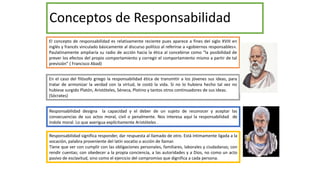 Conceptos de Responsabilidad
El concepto de responsabilidad es relativamente reciente pues aparece a fines del siglo XVIII en
inglés y francés vinculado básicamente al discurso político al referirse a «gobiernos responsables».
Paulatinamente ampliaría su radio de acción hacia la ética al concebirse como “la posibilidad de
prever los efectos del propio comportamiento y corregir el comportamiento mismo a partir de tal
previsión” ( Francisco Abad)
En el caso del filósofo griego la responsabilidad ética de transmitir a los jóvenes sus ideas, para
tratar de armonizar la verdad con la virtud, le costó la vida. Si no lo hubiera hecho tal vez no
hubiese surgido Platón, Aristóteles, Séneca, Plotino y tantos otros continuadores de sus ideas.
(Sócrates)
Responsabilidad designa la capacidad y el deber de un sujeto de reconocer y aceptar las
consecuencias de sus actos moral, civil o penalmente. Nos interesa aquí la responsabilidad de
índole moral. Lo que averigua explícitamente Aristóteles .
Responsabilidad significa responder, dar respuesta al llamado de otro. Está íntimamente ligada a la
vocación, palabra proveniente del latín vocatio o acción de llamar.
Tiene que ver con cumplir con las obligaciones personales, familiares, laborales y ciudadanas; con
rendir cuentas; con obedecer a la propia conciencia, a las autoridades y a Dios, no como un acto
pasivo de esclavitud, sino como el ejercicio del compromiso que dignifica a cada persona.
 