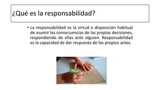 ¿Qué es la responsabilidad?
• La responsabilidad es la virtud o disposición habitual
de asumir las consecuencias de las propias decisiones,
respondiendo de ellas ante alguien. Responsabilidad
es la capacidad de dar respuesta de los propios actos.
 