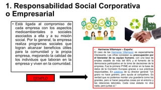 1. Responsabilidad Social Corporativa
o Empresarial
• Está ligada al compromiso de
cada empresa con los aspectos
medioambientales o sociales
asociados a ella y a su misión
social. Por lo general, la empresa
realiza programas sociales que
logran alcanzar beneficios útiles
para la comunidad y la propia
empresa, mejorando la calidad de
los individuos que laboran en la
empresa y viven en la comunidad.
EJEMPLO
- Harineras Villamayor – España:
El caso de las Harineras Villamayor es especialmente
interesante. Las cifras constatan su preocupación por
el bienestar de su equipo humano, con una tasa de
empleo estable de más del 95% y el fomento de la
democracia participativa en la toma de decisiones de la
empresa. Fue la primera PYME en entrar en la base de
datos de la Comisión Europea gracias a sus prácticas
responsables. En palabras de su director general: “Un
grano no hace granero, pero ayuda al compañero. Es
verdad que no podemos montar una guardería como los
grandes, pero sí hacer pequeñas cosas por el entorno y
las relaciones laborales. Cada cosa aislada no dice
nada, pero juntas sí.”
 