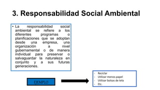 3. Responsabilidad Social Ambiental
• La responsabilidad social
ambiental se refiere a los
diferentes programas o
planificaciones que se adoptan
desde una empresa, una
organización a nivel
gubernamental o de manera
individual para preservar o
salvaguardar la naturaleza en
conjunto y a sus futuras
generaciones.
EJEMPLO
- Reciclar
- Utilizar menos papel
- Utilizar bolsas de tela
- Etc.
 