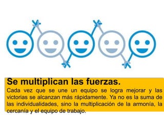 Se multiplican las fuerzas.
Cada vez que se une un equipo se logra mejorar y las
victorias se alcanzan más rápidamente. Ya no es la suma de
las individualidades, sino la multiplicación de la armonía, la
cercanía y el equipo de trabajo.
 