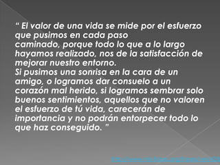 “ El valor de una vida se mide por el esfuerzo
que pusimos en cada paso
caminado, porque todo lo que a lo largo
hayamos realizado, nos de la satisfacción de
mejorar nuestro entorno.
Si pusimos una sonrisa en la cara de un
amigo, o logramos dar consuelo a un
corazón mal herido, si logramos sembrar solo
buenos sentimientos, aquellos que no valoren
el esfuerzo de tú vida, carecerán de
importancia y no podrán entorpecer todo lo
que haz conseguido. ”

http://www.mis-frases.org/frases/ver/4238

 