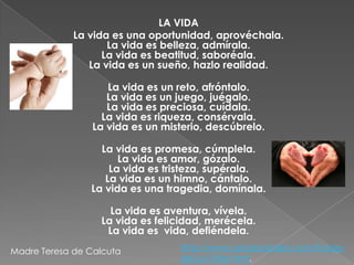 LA VIDA
La vida es una oportunidad, aprovéchala.
La vida es belleza, admírala.
La vida es beatitud, saboréala.
La vida es un sueño, hazlo realidad.
La vida es un reto, afróntalo.
La vida es un juego, juégalo.
La vida es preciosa, cuídala.
La vida es riqueza, consérvala.
La vida es un misterio, descúbrelo.
La vida es promesa, cúmplela.
La vida es amor, gózalo.
La vida es tristeza, supérala.
La vida es un himno, cántalo.
La vida es una tragedia, domínala.
La vida es aventura, vívela.
La vida es felicidad, merécela.
La vida es vida, defiéndela.
Madre Teresa de Calcuta

http://www.amorpostales.com/Frasesde-La-Vida.html,

 