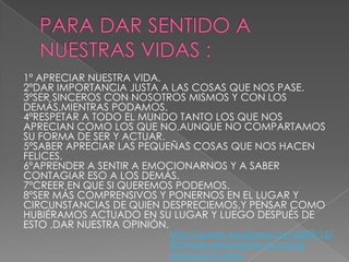 1º APRECIAR NUESTRA VIDA.
2ºDAR IMPORTANCIA JUSTA A LAS COSAS QUE NOS PASE.
3ºSER SINCEROS CON NOSOTROS MISMOS Y CON LOS
DEMÁS,MIENTRAS PODAMOS.
4ºRESPETAR A TODO EL MUNDO TANTO LOS QUE NOS
APRECIAN COMO LOS QUE NO,AUNQUE NO COMPARTAMOS
SU FORMA DE SER Y ACTUAR.
5ºSABER APRECIAR LAS PEQUEÑAS COSAS QUE NOS HACEN
FELICES.
6ºAPRENDER A SENTIR A EMOCIONARNOS Y A SABER
CONTAGIAR ESO A LOS DEMÁS.
7ºCREER EN QUE SI QUEREMOS PODEMOS.
8ºSER MÁS COMPRENSIVOS Y PONERNOS EN EL LUGAR Y
CIRCUNSTANCIAS DE QUIEN DESPRECIEMOS,Y PENSAR COMO
HUBIÉRAMOS ACTUADO EN SU LUGAR Y LUEGO DESPUÉS DE
ESTO ,DAR NUESTRA OPINIÓN.

http://queser.wordpress.com/2009/12/
29/frases-sobre-el-precio-que-ledamos-a-la-vida/

 