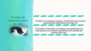 Formas de
violencia sobre
la vida

El aborto, la eutanasia, la guerra, el terrorismo como lacras
especialmente significativas del siglo XX.
El suicidio, el homicidio, las drogas y las agresiones a la
vida psíquica son también exponentes de la pérdida del
sentido de la vida.

 