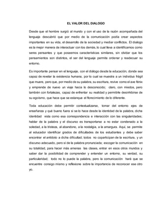 EL VALOR DEL DIALOGO 
Desde que el hombre surgió al mundo y con el uso de la razón acompañada del 
lenguaje descubrió que por medio de la comunicación podía crear aspectos 
importantes en su vida, el desarrollo de la sociedad y mediar conflictos. El dialogo 
es la mejor manera de interactuar con los demás, lo cual lleva a identificarnos como 
seres pensantes y que poseemos características similares, sin olvidar que los 
pensamientos son distintos, el ser del lenguaje permite ordenar y readecuar su 
entorno. 
Es importante pensar en el lenguaje, con el diálogo desde la educación, donde sea 
capaz de revelar la existencia humana, por lo cual se muestra a un individuo frágil 
que muere, pero que, por medio de su palabra, su escritura, revive como el ave fénix 
y emprende de nuevo un viaje hacia lo desconocido; claro, con miedos, pero 
también con fortalezas, capaz de enfrentar su realidad y permitirle desinhibirse de 
su egoísmo, que hace que se estanque el florecimiento de lo diferente. 
Toda educación debe permitir contextualizarse, tomar del entorno ejes de 
enseñanza y qué bueno fuera si se lo hace desde la identidad de la palabra, dicha 
identidad vista como esa correspondencia e interacción con las singularidades; 
hablar de la palabra y el discurso es transportarse a no estar condenado a la 
soledad, a la tristeza, al abandono, a la nostalgia, a la amargura. Aquí, se permite 
al educador identificar grados de dificultades de los estudiantes y debe saber 
encontrar el antídoto a dicha dificultad; todos no coparticipan de la escritura, y un 
discurso adecuado, pero sí de la palabra pronunciada; escoger la comunicación en 
su totalidad, para hacer más amenas las clases, entrar en esos otros mundos y 
saber dar la posibilidad de comprender y entender un entorno, su verdad, su 
particularidad; todo no lo puede la palabra, pero la comunicación hará que se 
encuentre consigo mismo y reflexione sobre la importancia de reconocer ese otro 
yo. 
 