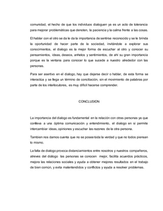 comunidad, el hecho de que los individuos dialoguen ya es un acto de tolerancia 
para mejorar problemáticas que denoten, la paciencia y la calma frente a las cosas. 
El hablar con el otro se da le da la importancia de sentirse reconocido y se le brinda 
la oportunidad de hacer parte de la sociedad, invitándole a explorar sus 
conocimientos, el dialogo es la mejor forma de escuchar al otro y conocer su 
pensamientos, ideas, deseos, anhelos y sentimientos, de ahí su gran importancia 
porque es la ventana para conocer lo que sucede a nuestro alrededor con las 
personas. 
Para ser asertivo en el dialogo, hay que dejarse decir o hablar, de esta forma se 
interactúa y se llega un término de conciliación, sin el movimiento de palabras por 
parte de los interlocutores, es muy difícil hacerse comprender. 
CONCLUSION 
La importancia del dialogo es fundamental en la relación con otras personas ya que 
conlleva a una óptima comunicación y entendimiento, el dialogo en si permite 
intercambiar ideas, opiniones y escuchar las razones de la otra persona. 
Tambien nos damos cuenta que no se posee toda la verdad y que no todos piensan 
lo mismo. 
La falta de dialogo provoca distanciamientos entre nosotros y nuestros compañeros, 
atreves del diálogo las personas se conocen mejor, facilita acuerdos prácticos, 
mejora las relaciones sociales y ayuda a obtener mejores resultados en el trabajo 
de bien común, y evita malentendidos y conflictos y ayuda a resolver problemas. 
