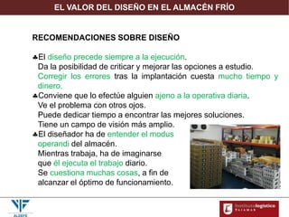 EL VALOR DEL DISEÑO EN EL ALMACÉN FRÍO
RECOMENDACIONES SOBRE DISEÑO
El diseño precede siempre a la ejecución.
Da la posibilidad de criticar y mejorar las opciones a estudio.
Corregir los errores tras la implantación cuesta mucho tiempo y
dinero.
Conviene que lo efectúe alguien ajeno a la operativa diaria.
Ve el problema con otros ojos.
Puede dedicar tiempo a encontrar las mejores soluciones.
Tiene un campo de visión más amplio.
El diseñador ha de entender el modus
operandi del almacén.
Mientras trabaja, ha de imaginarse
que él ejecuta el trabajo diario.
Se cuestiona muchas cosas, a fin de
alcanzar el óptimo de funcionamiento.
 