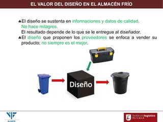 EL VALOR DEL DISEÑO EN EL ALMACÉN FRÍO
El diseño se sustenta en informaciones y datos de calidad.
No hace milagros.
El resultado depende de lo que se le entregue al diseñador.
El diseño que proponen los proveedores se enfoca a vender su
producto; no siempre es el mejor.
 