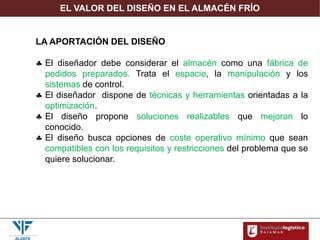 EL VALOR DEL DISEÑO EN EL ALMACÉN FRÍO
LA APORTACIÓN DEL DISEÑO
 El diseñador debe considerar el almacén como una fábrica de
pedidos preparados. Trata el espacio, la manipulación y los
sistemas de control.
 El diseñador dispone de técnicas y herramientas orientadas a la
optimización.
 El diseño propone soluciones realizables que mejoran lo
conocido.
 El diseño busca opciones de coste operativo mínimo que sean
compatibles con los requisitos y restricciones del problema que se
quiere solucionar.
 