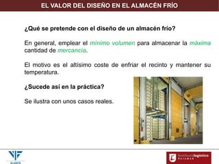 EL VALOR DEL DISEÑO EN EL ALMACÉN FRÍO
¿Qué se pretende con el diseño de un almacén frío?
En general, emplear el mínimo volumen para almacenar la máxima
cantidad de mercancía.
El motivo es el altísimo coste de enfriar el recinto y mantener su
temperatura.
¿Sucede así en la práctica?
Se ilustra con unos casos reales.
 