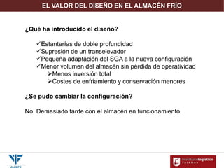 EL VALOR DEL DISEÑO EN EL ALMACÉN FRÍO
¿Qué ha introducido el diseño?
Estanterías de doble profundidad
Supresión de un transelevador
Pequeña adaptación del SGA a la nueva configuración
Menor volumen del almacén sin pérdida de operatividad
Menos inversión total
Costes de enfriamiento y conservación menores
¿Se pudo cambiar la configuración?
No. Demasiado tarde con el almacén en funcionamiento.
 