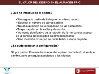 EL VALOR DEL DISEÑO EN EL ALMACÉN FRÍO
¿Qué ha introducido el diseño?
Un segundo pasillo de trabajo en el mismo recinto
Duplicar el número de carros satélite
Notable aumento de la ocupación de las estanterías
Mayor rapidez en la estiba y desestiba
Aumento significativo de la rotación de la mercancía, a pesar
de la pérdida de capacidad de almacenamiento
Una inversión extra que se podía haber evitado en parte
¿Se pudo cambiar la configuración?
Sí, por partes. El almacén no operaba a pleno rendimiento durante el
cambio, pero se seguía atendiendo a los clientes.
 