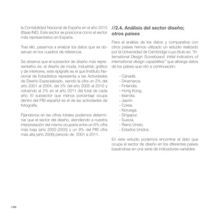 la Contabilidad Nacional de España en el año 2010        //2.4. Análisis del sector diseño;
       (Base INE). Este sector se posiciona como el sector      otros paises
       más representativo en España.
                                                                Para el análisis de los datos y comparativa con
       Tras ello, pasamos a analizar los datos que se ob-       otros países hemos utilizado un estudio realizado
       servan en los cuadros de referencia.                     por la Universidad de Cambridge cuyo título es: “In-
                                                                ternational Design Scoreboard: Initial indicators of
       Se observa que el subsector de diseño más repre-         international design capabilities” que alberga datos
       sentativo es: el diseño de moda, industrial, gráfico     de los países que cito a continuación:
       y de interiores, este epígrafe es el que Instituto Na-
       cional de Estadística representa a las Actividades           - Canadá.
       de Diseño Especializado, siendo la cifra un 2% del           - Dinamarca.
       año 2001 al 2004, del 3% del año 2005 al 2010 y              - Finlandia.
       volviendo al 2% en el año 2011 del total de cada             - Hong Kong.
       año. El subsector que menos porcentaje ocupa                 - Islandia.
       dentro del PIB español es el de las actividades de           - Japón.
       fotografía.                                                  - Corea.
                                                                    - Noruega.
       Fijándonos en las cifras totales podemos determi-            - Singapur.
       nar que el sector del diseño, atendiendo a nuestra           - Suecia.
       interpretación del mismo ocuparía entre un 6% cifra          - Reino Unido.
       más baja (año 2002-2003) y un 9% del PIB cifra               - Estados Unidos.
       más alta (año 2008) periodo de 2001 a 2011.
                                                                En este estudio podemos encontrar el dato que
                                                                ocupa el sector de diseño en los diferentes países
                                                                basándose en una serie de indicadores-variables.




//98
 