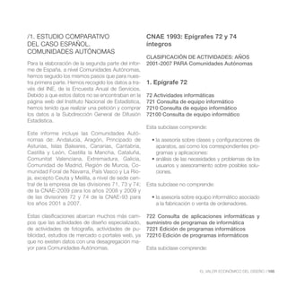 /1. ESTUDIO COMPARATIVO                              CNAE 1993: Epígrafes 72 y 74
DEL CASO ESPAÑOL.                                    íntegros
COMUNIDADES AUTÓNOMAS
                                                     CLASIFICACIÓN DE ACTIVIDADES: AÑOS
Para la elaboración de la segunda parte del infor-   2001-2007 PARA Comunidades Autónomas
me de España, a nivel Comunidades Autónomas,
hemos seguido los mismos pasos que para nues-
tra primera parte. Hemos recogido los datos a tra-   1. Epígrafe 72
vés del INE, de la Encuesta Anual de Servicios.
Debido a que estos datos no se encontraban en la     72 Actividades informáticas
                                                     721 Consulta de equipo informático
hemos tenido que realizar una petición y comprar     7210 Consulta de equipo informático
los datos a la Subdirección General de Difusión      72100 Consulta de equipo informático
Estadística.
                                                     Esta subclase comprende:
Este informe incluye las Comunidades Autó-
nomas de: Andalucía, Aragón, Principado de
Asturias, Islas Baleares, Canarias, Cantabria,          aparatos, así como los correspondientes pro-
Castilla y León, Castilla la Mancha, Cataluña,          gramas y aplicaciones:
Comunitat Valenciana, Extremadura, Galicia,
Comunidad de Madrid, Región de Murcia, Co-              usuarios y asesoramiento sobre posibles solu-
munidad Foral de Navarra, País Vasco y La Rio-          ciones.
ja, excepto Ceuta y Melilla, a nivel de sede cen-
tral de la empresa de las divisiones 71, 73 y 74;    Esta subclase no comprende:
de la CNAE-2009 para los años 2008 y 2009 y
de las divisiones 72 y 74 de la CNAE-93 para
los años 2001 a 2007.                                   a la fabricación o venta de ordenadores.

Estas clasificaciones abarcan muchos más cam-        722 Consulta de aplicaciones informáticas y
pos que las actividades de diseño especializado,     suministro de programas de informática
de actividades de fotografía, actividades de pu-     7221 Edición de programas informáticos
                                                     72210 Edición de programas informáticos
que no existen datos con una desagregación ma-
yor para Comunidades Autónomas.                      Esta subclase comprende:



                                                                           EL VALOR ECONÓMICO DEL DISEÑO //105
 