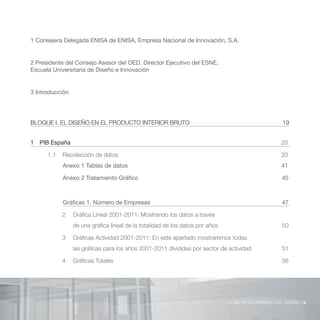 1 Consejera Delegada de ENISA, Empresa Nacional de Innovación, S.A.


2 Presidente del Consejo Asesor del OED. Director Ejecutivo del ESNE,
Escuela Universitaria de Diseño e Innovación


3 Introducción




BLOQUE I. EL DISEÑO EN EL PRODUCTO INTERIOR BRUTO                                                     19


1 PIB España                                                                                         20

      1.1   Recolección de datos                                                                     20
            Anexo 1 Tablas de datos                                                                  41

            Anexo 2 Tratamiento Gráfico                                                              45



            Gráficas 1. Número de Empresas                                                           47

            2    Gráfica Lineal 2001-2011: Mostrando los datos a través
                 de una gráfica lineal de la totalidad de los datos por años                         50

            3    Gráficas Actividad 2001-2011: En este apartado mostraremos todas
                 las gráficas para los años 2001-2011 divididas por sector de actividad              51

            4    Gráficas Totales                                                                    56




                                                                               EL VALOR ECONÓMICO DEL DISEÑO //9
 