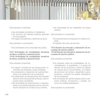 Esta subclase comprende:
                                                                 pasivas.

                                                              Esta subclase no comprende:
           por los juzgados.
                                                                                                              -
                                                                 table.
        Esta subclase no comprende:

                                                              7413 Estudio de mercado y realización de en-
                                                              cuestas de opinión pública
        7412 Actividades de contabilidad, teneduría           74130 Estudio de mercado y realización de en-
        de libros, auditoría y asesoría fiscal                cuestas de opinión pública
        74120 Actividades de contabilidad, teneduría
        de libros, auditoría y asesoría fiscal                Esta subclase comprende:

        Esta subclase comprende:                                                                              -
                                                                 mercialización, la aceptación y el grado de
                                                          -      difusión de los productos y sobre los hábitos
           merciales de empresas u otras entidades.              de compra de los consumidores, con objeto
                                                          -      de promover las ventas y desarrollar nuevos
           cieras y la certificación de su exactitud.            productos, incluidos los análisis estadísticos
                                                                 de los resultados.
           sobre la renta de las personas físicas y del im-                                                   -
           puesto sobre sociedades.                              tiones políticas, económicas y sociales, así
                                                          -      como sus análisis estadísticos.
           tación (no jurídicas) ejercidas ante la adminis-
           tración tributaria en nombre de sus clientes.      Esta subclase no comprende:


//108
 