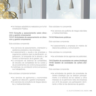 -   Esta subclase no comprende:
   ministración Pública.

7414 Consulta y asesoramiento sobre direc-                y medioambientales.
ción y gestión empresarial
74141 Actividades de asesoramiento en direc-          74142 Relaciones públicas
ción y gestión empresarial
                                                      Esta subclase comprende:
Esta subclase comprende:

                                                          relaciones públicas y comunicación.
   asistencia prestados a las empresas:
                                                      Esta subclase no comprende:
   organismos públicos para la planificación, or-
   ganización, la búsqueda de la eficacia y del
   control, la información de la gestión, etc.
                                                      7415 Gestión de sociedades de cartera (holdings)
   de estudios de contabilidad de los costes y        74150 Gestión de sociedades de cartera (hol-
   de procedimientos de control presupuestario.       dings)

   sus trabajadores.                                  Esta subclase comprende:

Esta subclase comprende también:
                                                          cartera (holdings) que se dedican principal-
                                                          mente a la tenencia de los valores (u otros
   agrarios en dirección y gestión empresarial.           intereses en el patrimonio neto) de empresas
                                                  -       con el fin de poseer una participación domi-
   les y medioambientales.                                nante o influir en las decisiones de gestión.


                                                                             EL VALOR ECONÓMICO DEL DISEÑO //109
 