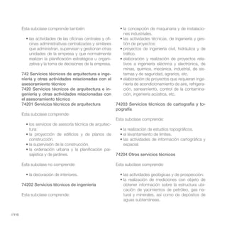 Esta subclase comprende también:                                                                      -
                                                                nes industriales.
                                                         -                                                    -
           cinas administrativas centralizadas y similares      tión de proyectos:
           que administran, supervisan y gestionan otras
           unidades de la empresa y que normalmente             tráfico.
           realizan la planificación estratégica u organi-                                                    -
           zativa y la toma de decisiones de la empresa.        tivos a ingeniería eléctrica y electrónica, de
                                                                minas, química, mecánica, industrial, de sis-
        742 Servicios técnicos de arquitectura e inge-          temas y de seguridad, agrarios, etc.
        niería y otras actividades relacionadas con el                                                        -
        asesoramiento técnico                                   niería de acondicionamiento de aire, refrigera-
        7420 Servicios técnicos de arquitectura e in-           ción, saneamiento, control de la contamina-
        geniería y otras actividades relacionadas con           ción, ingeniería acústica, etc.
        el asesoramiento técnico
        74201 Servicios técnicos de arquitectura             74203 Servicios técnicos de cartografía y to-
                                                             pografía
        Esta subclase comprende:
                                                             Esta subclase comprende:
                                                         -
           tura:

           construcción.
                                                                espacial.
                                                         -
           sajística y de jardines.                          74204 Otros servicios técnicos

        Esta subclase no comprende:                          Esta subclase comprende:



        74202 Servicios técnicos de ingeniería                  obtener información sobre la estructura ubi-
                                                                cación de yacimientos de petróleo, gas na-
        Esta subclase comprende:                                tural y minerales, así como de depósitos de
                                                                aguas subterráneas.


//110
 